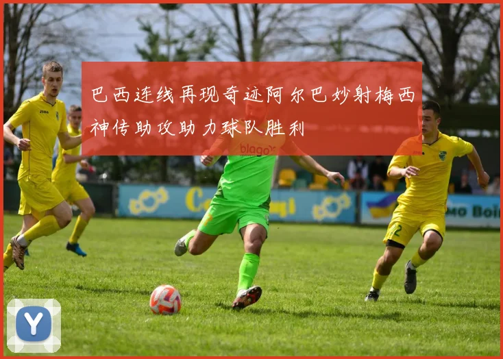 巴西连线再现奇迹阿尔巴妙射梅西神传助攻助力球队胜利