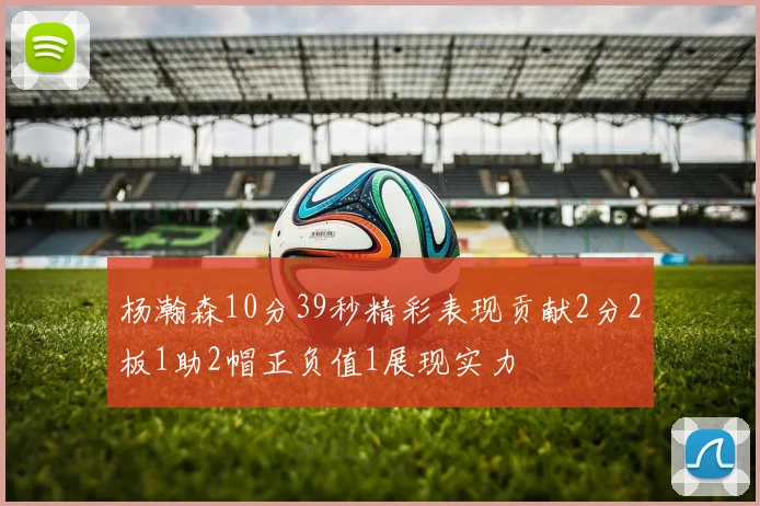 杨瀚森10分39秒精彩表现贡献2分2板1助2帽正负值1展现实力