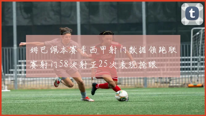 姆巴佩本赛季西甲射门数据领跑联赛射门58次射正25次表现抢眼
