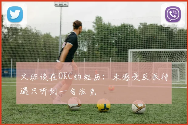 文班谈在OKC的经历：未感受反派待遇只听到一句法克