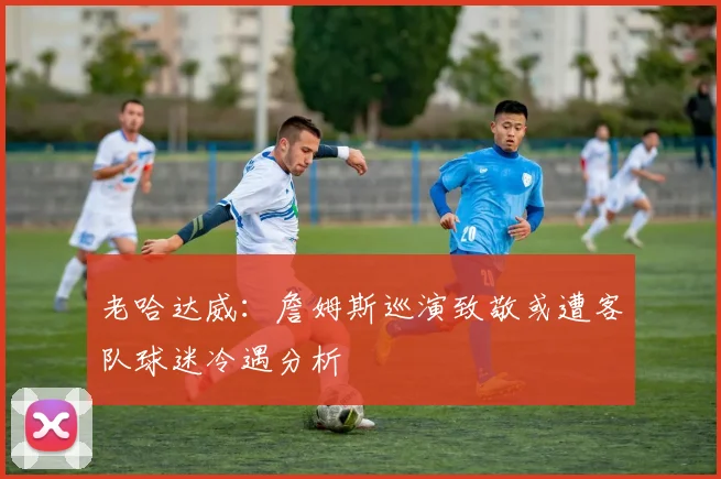 老哈达威：詹姆斯巡演致敬或遭客队球迷冷遇分析