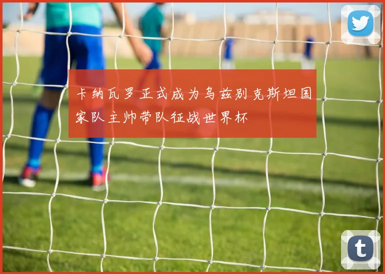 卡纳瓦罗正式成为乌兹别克斯坦国家队主帅带队征战世界杯