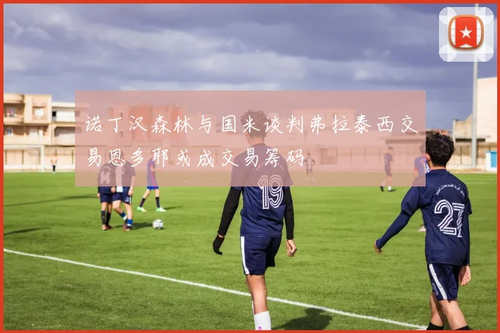 诺丁汉森林与国米谈判弗拉泰西交易恩多耶或成交易筹码