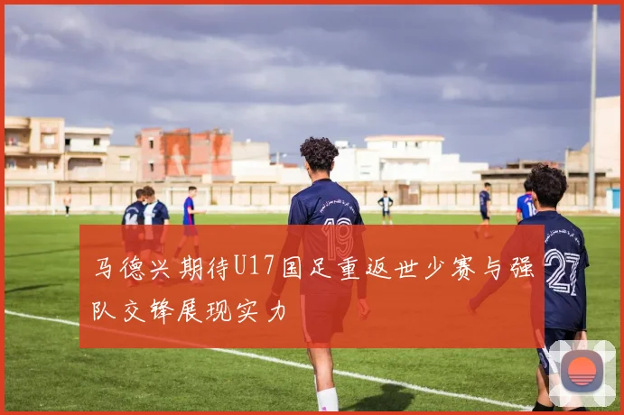 马德兴期待U17国足重返世少赛与强队交锋展现实力