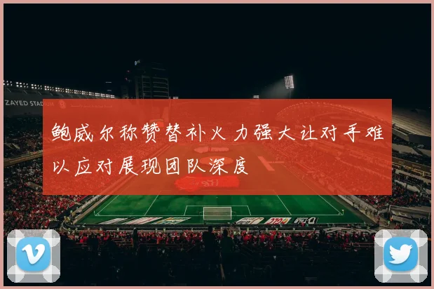 鲍威尔称赞替补火力强大让对手难以应对展现团队深度
