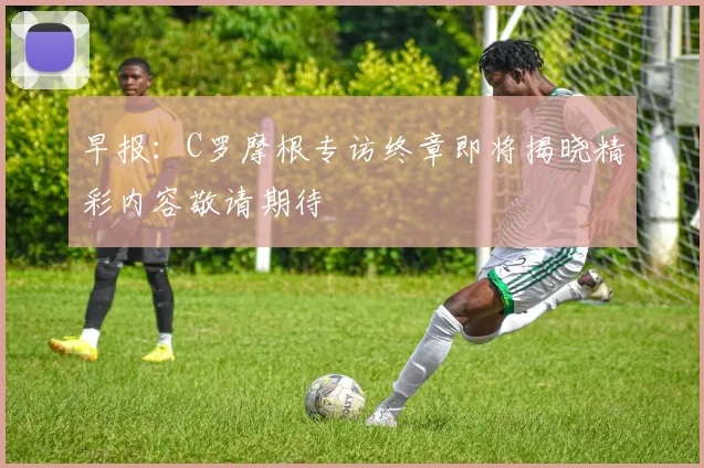 早报：C罗摩根专访终章即将揭晓精彩内容敬请期待