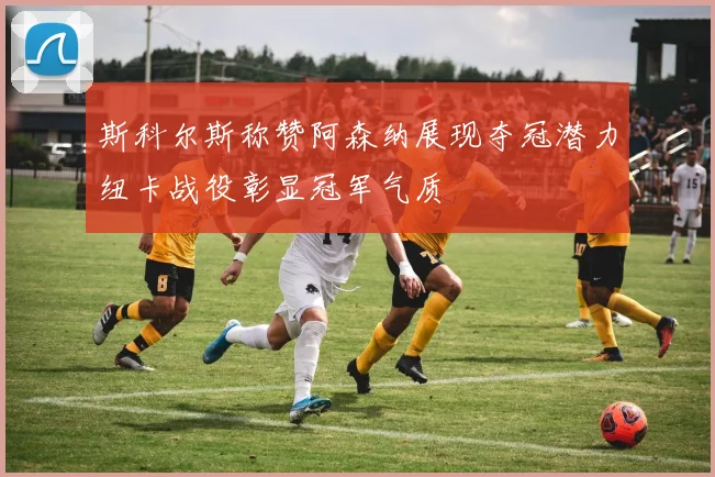 斯科尔斯称赞阿森纳展现夺冠潜力纽卡战役彰显冠军气质