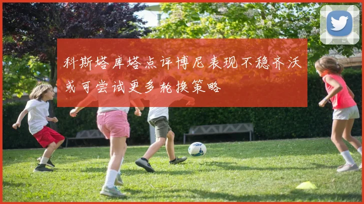 科斯塔库塔点评博尼表现不稳齐沃或可尝试更多轮换策略