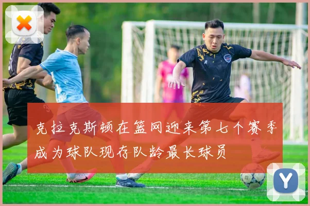 克拉克斯顿在篮网迎来第七个赛季成为球队现存队龄最长球员