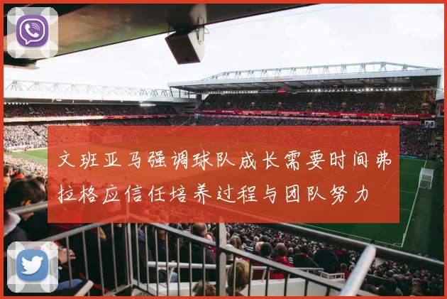 文班亚马强调球队成长需要时间弗拉格应信任培养过程与团队努力