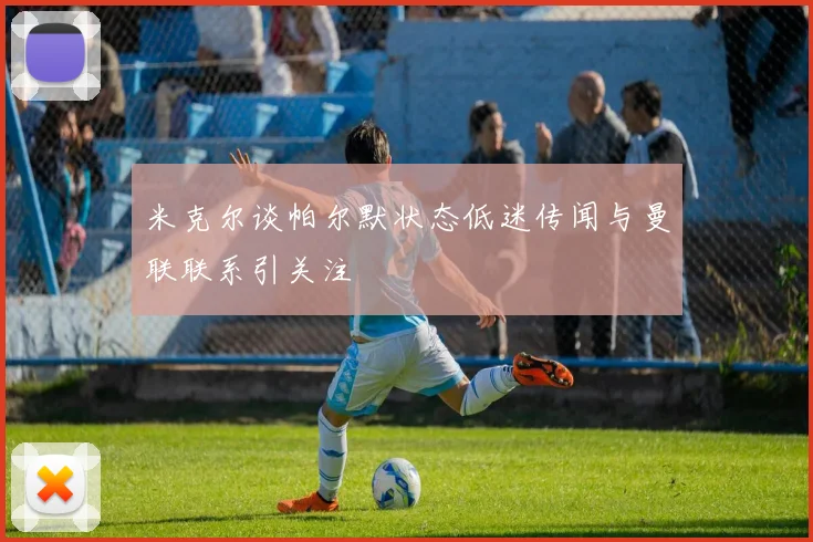 米克尔谈帕尔默状态低迷传闻与曼联联系引关注