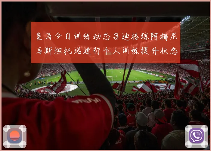 皇马今日训练动态吕迪格琼阿梅尼马斯坦托诺进行个人训练提升状态