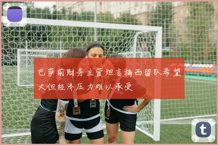巴萨前财务主管坦言梅西留队希望大但经济压力难以承受