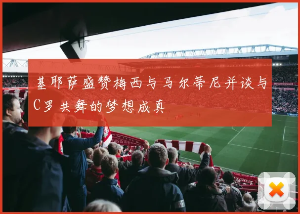 基耶萨盛赞梅西与马尔蒂尼并谈与C罗共舞的梦想成真