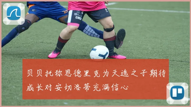 贝贝托称恩德里克为天选之子期待成长对安切洛蒂充满信心