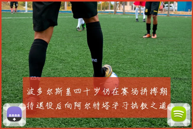 波多尔斯基四十岁仍在赛场拼搏期待退役后向阿尔特塔学习执教之道