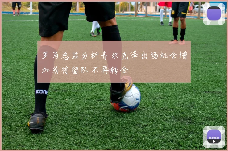 罗马总监分析齐尔克泽出场机会增加或将留队不再转会