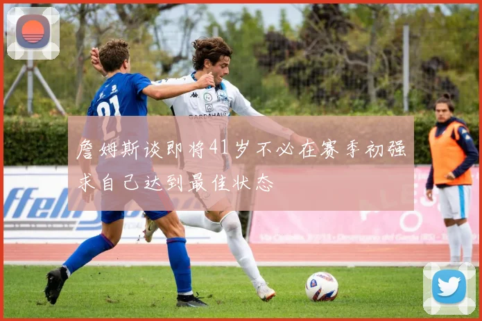 詹姆斯谈即将41岁不必在赛季初强求自己达到最佳状态