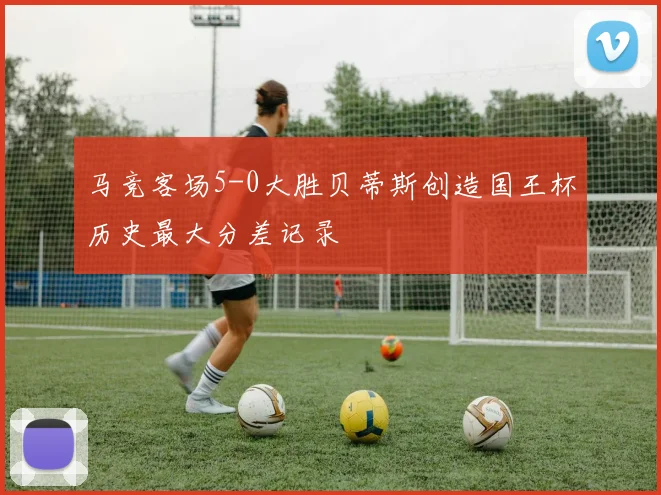 马竞客场5-0大胜贝蒂斯创造国王杯历史最大分差记录