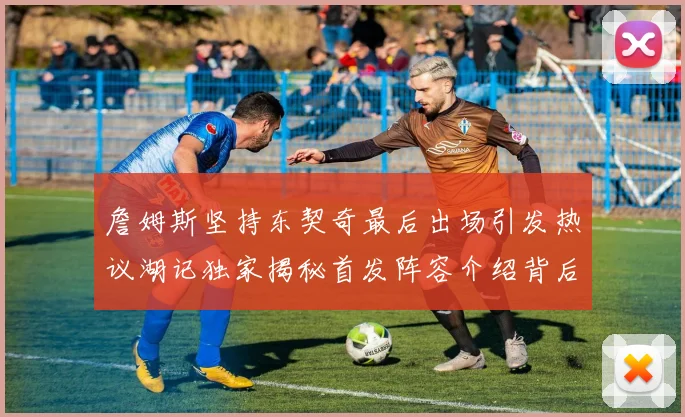 詹姆斯坚持东契奇最后出场引发热议湖记独家揭秘首发阵容介绍背后的故事