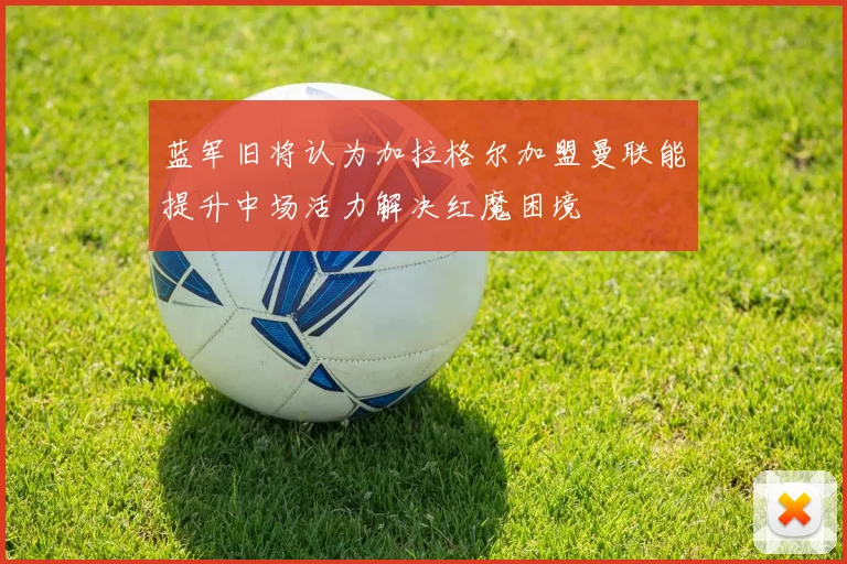 蓝军旧将认为加拉格尔加盟曼联能提升中场活力解决红魔困境