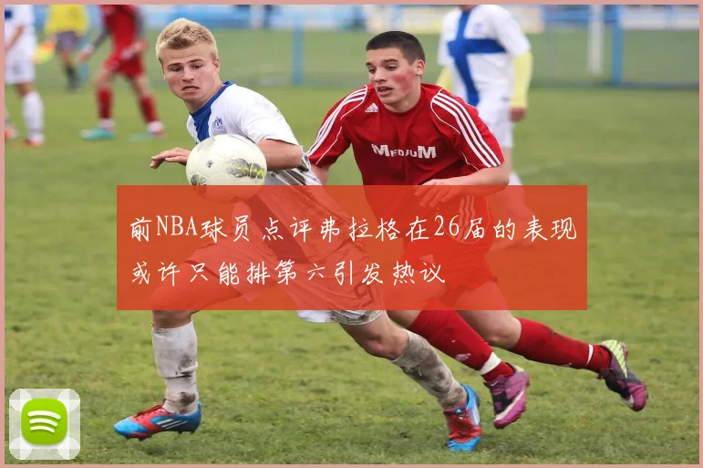 前NBA球员点评弗拉格在26届的表现或许只能排第六引发热议