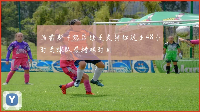 马雷斯卡怒斥缺乏支持称过去48小时是球队最糟糕时刻
