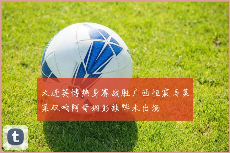 大连英博热身赛战胜广西恒宸马莱莱双响阿奇姆彭缺阵未出场