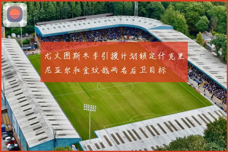 尤文图斯冬季引援计划锁定什克里尼亚尔和金玟哉两名后卫目标
