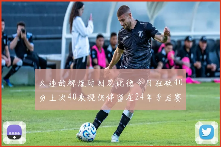 久违的辉煌时刻恩比德今日狂砍40分上次40表现仍停留在24年季后赛