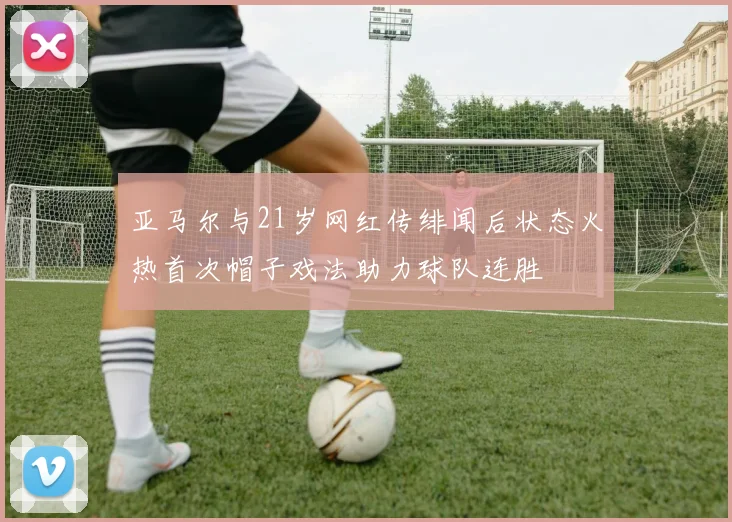 亚马尔与21岁网红传绯闻后状态火热首次帽子戏法助力球队连胜