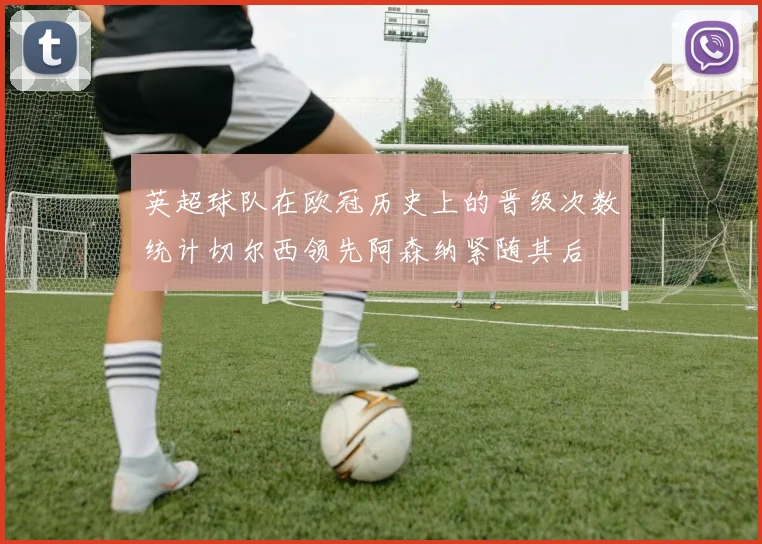 英超球队在欧冠历史上的晋级次数统计切尔西领先阿森纳紧随其后