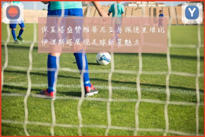 保莱塔盛赞维蒂尼亚与佩德里堪比伊涅斯塔展现足球新星魅力
