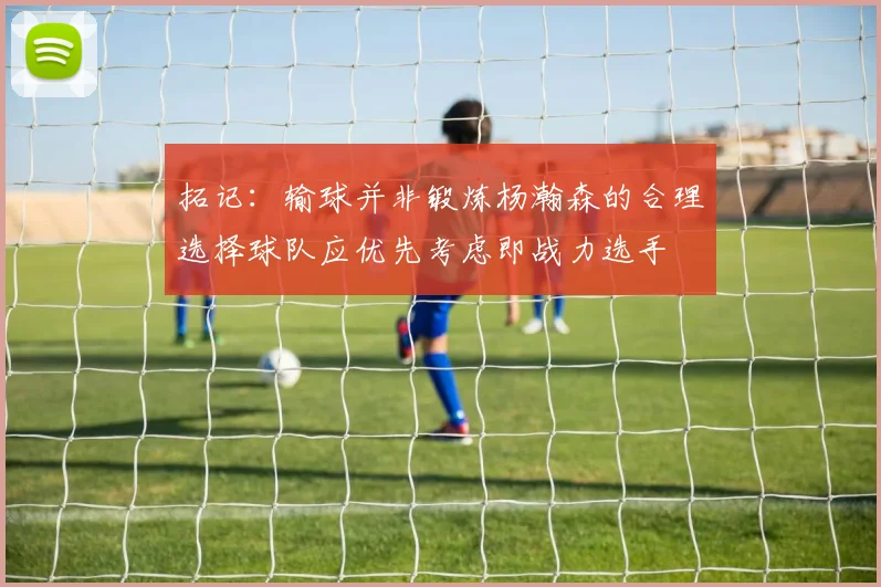 拓记：输球并非锻炼杨瀚森的合理选择球队应优先考虑即战力选手