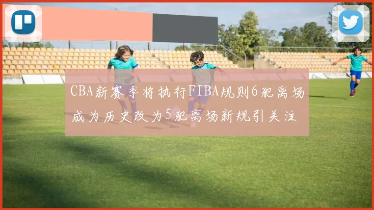 CBA新赛季将执行FIBA规则6犯离场成为历史改为5犯离场新规引关注