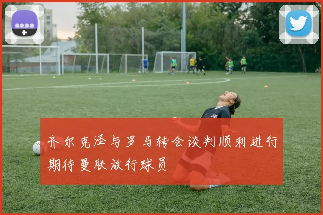 齐尔克泽与罗马转会谈判顺利进行期待曼联放行球员