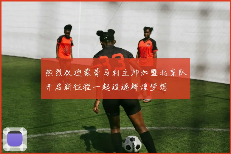 热烈欢迎蒙哥马利主帅加盟北京队开启新征程一起追逐辉煌梦想