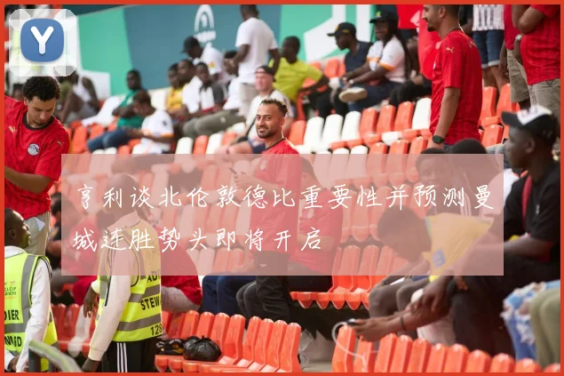 亨利谈北伦敦德比重要性并预测曼城连胜势头即将开启