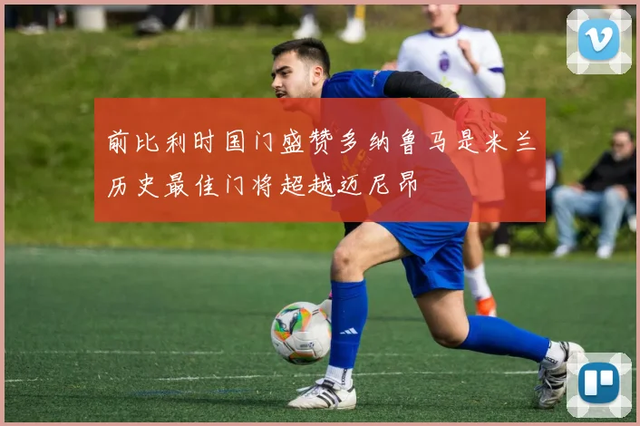 前比利时国门盛赞多纳鲁马是米兰历史最佳门将超越迈尼昂